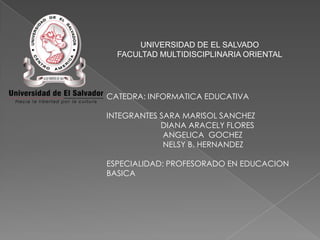 UNIVERSIDAD DE EL SALVADO
FACULTAD MULTIDISCIPLINARIA ORIENTAL

CATEDRA: INFORMATICA EDUCATIVA
INTEGRANTES SARA MARISOL SANCHEZ
DIANA ARACELY FLORES
ANGELICA GOCHEZ
NELSY B. HERNANDEZ
ESPECIALIDAD: PROFESORADO EN EDUCACION
BASICA

 