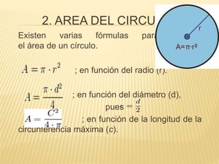 2. AREA DEL CIRCULO 
Existen varias fórmulas para calcular 
el área de un círculo. 
; en función del radio (r). 
; en función del diámetro (d), 
pues 
; en función de la longitud de la 
circunferencia máxima (c). 
 