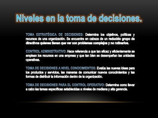 Niveles en la toma de decisiones.TOMA ESTRATÉGICA DE DECISIONES: Determina los objetivos, políticas y recursos de una organización. Se encuentra en cabeza de un reducido grupo de directivos quienes tienen que ver con problemas complejos y no rutinarios.CONTROL ADMINISTRATIVO: Hace referencia a que tan eficaz y eficientemente se emplean los recursos en una empresa y que tan bien se desempeñan las unidades operativas.TOMA DE DECISIONES A NIVEL CONOCIMIENTOS: Evalúa las nuevas ideas para los productos y servicios, las maneras de comunicar nuevos conocimientos y las formas de distribuir la información dentro de la organización.TOMA DE DECISIONES PARA EL CONTROL OPERATIVO: Determina como llevar a cabo las tareas específicas establecidas a niveles de mediana y alta gerencia.