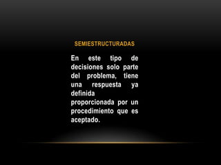 SEMIESTRUCTURADAS En este tipo de decisiones solo parte del problema, tiene una respuesta ya definida proporcionada por un procedimiento que es aceptado.