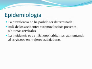 EpidemiologiaLa prevalencia no ha podido ser determinada20% de los accidentes automovilísticos presenta síntomas cervicalesLa incidencia es de 3,8/1.000 habitantes, aumentando al 14,5/1.000 en mujeres trabajadoras.