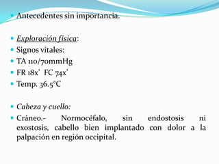 Antecedentes sin importancia.Exploración física:Signos vitales:TA 110/70mmHgFR 18x’  FC 74x’Temp. 36.5°CCabeza y cuello:Cráneo.- Normocéfalo, sin endostosis ni exostosis, cabello bien implantado con dolor a la palpación en región occipital.