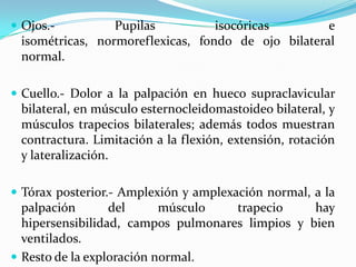 Ojos.- Pupilas isocóricas e isométricas, normoreflexicas, fondo de ojo bilateral normal.Cuello.- Dolor a la palpación en hueco supraclavicular bilateral, en músculo esternocleidomastoideo bilateral, y músculos trapecios bilaterales; además todos muestran contractura. Limitación a la flexión, extensión, rotación y lateralización.Tórax posterior.- Amplexión y amplexación normal, a la palpación del músculo trapecio hay hipersensibilidad, campos pulmonares limpios y bien ventilados.Resto de la exploración normal. 
