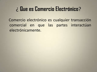 ¿ Que es Comercio Electrónico?   Comercio electrónico es cualquier transacción comercial en que las partes interactúan electrónicamente. 
