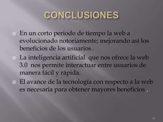    En un corto periodo de tiempo la web a
    evolucionado notoriamente; mejorando así los
    beneficios de los usuarios .
   La inteligencia artificial que nos ofrece la web
    3.0 nos permite interactuar entre usuarios de
    manera fácil y rápida.
   El avance de la tecnología con respecto a la web
    es necesaria para obtener mayores beneficios .



                                                   14
 