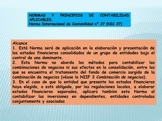 Alcance
1. Está Norma será de aplicación en la elaboración y presentación de
los estados financieros consolidados de un grupo de entidades bajo el
control de una dominante.
2. Esta Norma no aborda los métodos para contabilizar las
combinaciones de negocios ni sus efectos en la consolidación, entre los
que se encuentra el tratamiento del fondo de comercio surgido de la
combinación de negocios (véase la NIIF 3 Combinación de negocios).
3. En el caso de que la entidad que presente los estados financieros
haya elegido, o esté obligada, por las regulaciones locales, a elaborar
estados financieros separados, aplicará también esta Norma al
contabilizar las inversiones en dependientes, entidades controladas
conjuntamente y asociadas.
 