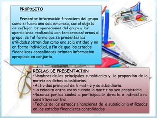 PROPÓSITO
Presentar información financiera del grupo
como si fuera una sola empresa, con el objeto
de reflejar las operaciones del grupo y las
operaciones realizadas con terceros externos al
grupo, de tal forma que se presenten las
utilidades obtenidas como una sola entidad y no
en forma individual, a fin de que los estados
financieros consolidados brinden información
apropiada en conjunto.
REGLAS DE PRESENTACIÓN
•Nombres de las principales subsidiarias y la proporción de la
matriz en dichas subsidiarias.
•Actividad principal de la matriz y su subsidiaria.
•La relación entre estas cuando la matriz no sea propietaria.
•Razones por las cuales la participación directa o indirecta no
constituye control.
•Fechas de los estados financieros de la subsidiaria utilizadas
en los estados financieros consolidados.
 