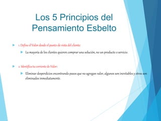 Los 5 Principios del
Pensamiento Esbelto
 1. Define el Valor desde el punto de vista del cliente:
 La mayoría de los clientes quieren comprar una solución, no un producto o servicio.
 2. Identifica tu corriente de Valor:
 Eliminar desperdicios encontrando pasos que no agregan valor, algunos son inevitables y otros son
eliminados inmediatamente.
 