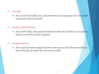  3. Crea Flujo:
 Haz que todo el proceso fluya suave y directamente de un paso que agregue valor a otro, desde la
materia prima hasta el consumidor
 4. Produzca el “Jale” del Cliente:
 Una vez hecho el flujo, serán capaces de producir por ordenes de los clientes en vez de producir
basado en pronósticos de ventas a largo plazo
 5. Persiga la perfección:
 Una vez que una empresa consigue los primeros cuatro pasos, se vuelve claro para aquellos que
están involucrados, que añadir eficiencia siempre es posible.
 