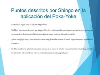 Puntos descritos por Shingo en la
aplicación del Poka-Yoke
1. Control en el origen, cerca de la fuente del problema.
2. Establecer mecanismos de control que ataquen diferentes problemas de tal manera que el operador sepa con certeza qué
problemas debe elimina y como hacerlo con una perturbación minina al sistema de operación.
3. Aplicar un enfoque paso a paso con avance cortos simplificando los sistemas de control sin perder de vista la factibilidad
económica.
4. No debe retardarse la aplicación de mejores a causa de un exceso de estudios aunque el objetivo principal de casi todos
los fabricantes es la coincidencia entre los parámetros de diseño y los de producción.
 