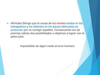  Afirmaba Shingo que la causa de los errores estaba en los
trabajadores y los defectos en las piezas fabricadas se
producían por no corregir aquellos. Consecuente con tal
premisa cabían dos posibilidades u objetivos a lograr con el
poka-yoke:
Imposibilitar de algún modo el error humano
 