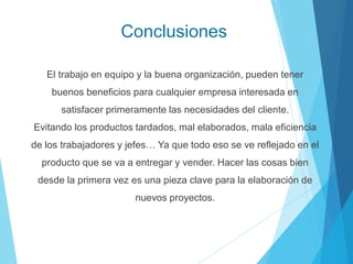 Conclusiones
El trabajo en equipo y la buena organización, pueden tener
buenos beneficios para cualquier empresa interesada en
satisfacer primeramente las necesidades del cliente.
Evitando los productos tardados, mal elaborados, mala eficiencia
de los trabajadores y jefes… Ya que todo eso se ve reflejado en el
producto que se va a entregar y vender. Hacer las cosas bien
desde la primera vez es una pieza clave para la elaboración de
nuevos proyectos.
 