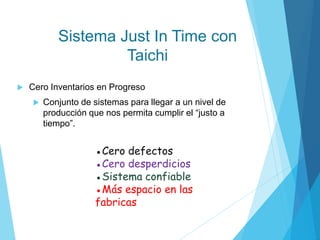 Sistema Just In Time con
Taichi
 Cero Inventarios en Progreso
 Conjunto de sistemas para llegar a un nivel de
producción que nos permita cumplir el “justo a
tiempo”.
●Cero defectos
●Cero desperdicios
●Sistema confiable
●Más espacio en las
fabricas
 