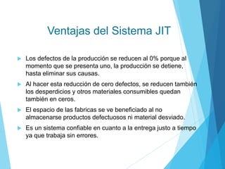 Ventajas del Sistema JIT
 Los defectos de la producción se reducen al 0% porque al
momento que se presenta uno, la producción se detiene,
hasta eliminar sus causas.
 Al hacer esta reducción de cero defectos, se reducen también
los desperdicios y otros materiales consumibles quedan
también en ceros.
 El espacio de las fabricas se ve beneficiado al no
almacenarse productos defectuosos ni material desviado.
 Es un sistema confiable en cuanto a la entrega justo a tiempo
ya que trabaja sin errores.
 