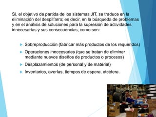 Sí, el objetivo de partida de los sistemas JIT, se traduce en la
eliminación del despilfarro; es decir, en la búsqueda de problemas
y en el análisis de soluciones para la supresión de actividades
innecesarias y sus consecuencias, como son:
 Sobreproducción (fabricar más productos de los requeridos)
 Operaciones innecesarias (que se tratan de eliminar
mediante nuevos diseños de productos o procesos)
 Desplazamientos (de personal y de material)
 Inventarios, averías, tiempos de espera, etcétera.
 