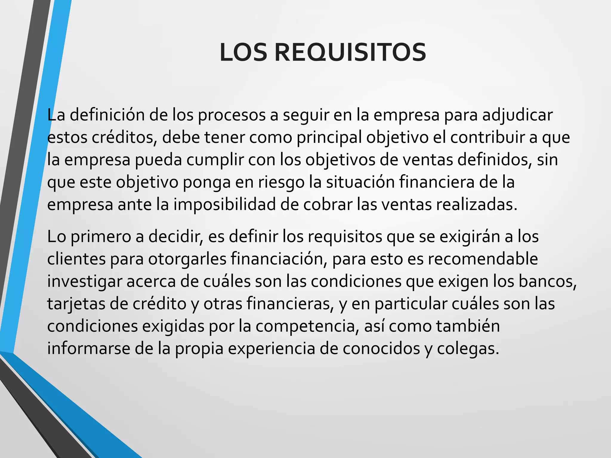 LOS REQUISITOS
La definición de los procesos a seguir en la empresa para adjudicar
estos créditos, debe tener como principal objetivo el contribuir a que
la empresa pueda cumplir con los objetivos de ventas definidos, sin
que este objetivo ponga en riesgo la situación financiera de la
empresa ante la imposibilidad de cobrar las ventas realizadas.
Lo primero a decidir, es definir los requisitos que se exigirán a los
clientes para otorgarles financiación, para esto es recomendable
investigar acerca de cuáles son las condiciones que exigen los bancos,
tarjetas de crédito y otras financieras, y en particular cuáles son las
condiciones exigidas por la competencia, así como también
informarse de la propia experiencia de conocidos y colegas.
 