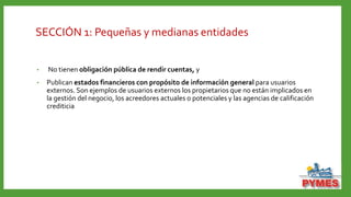 SECCIÓN 1: Pequeñas y medianas entidades
• No tienen obligación pública de rendir cuentas, y
• Publican estados financieros con propósito de información general para usuarios
externos. Son ejemplos de usuarios externos los propietarios que no están implicados en
la gestión del negocio, los acreedores actuales o potenciales y las agencias de calificación
crediticia
 