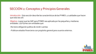 SECCIÓN 2: Conceptos y Principios Generales
Introducción: Esta sección describe las características de las PYMES y cualidades que hacen
que esta sea util.
Objetivo: Lograr que las NIIF para PYMES sea aplicada por las pequeñas y medianas
entidades. Las Pymes son entidades que:
-No tiene obligación publica de rendir cuentas
- Publican estados financieros con propósito general para usuarios externos.
 