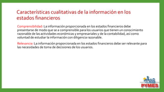 Características cualitativas de la información en los
estados financieros
Comprensibilidad: La información proporcionada en los estados financieros debe
presentarse de modo que se a comprensible para los usuarios que tienen un conocimiento
razonable de las actividades económicas y empresariales y de la contabilidad, así como
voluntad de estudiar la información con diligencia razonable.
Relevancia: La información proporcionada en los estados financieros debe ser relevante para
las necesidades de toma de decisiones de los usuarios.
 