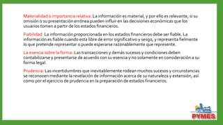 Materialidad o importancia relativa: La información es material, y por ello es relevante, si su
omisión o su presentación errónea pueden influir en las decisiones económicas que los
usuarios tomen a partir de los estados financieros.
Fiabilidad: La información proporcionada en los estados financieros debe ser fiable. La
información es fiable cuando esta libre de error significativo y sesgo, y representa fielmente
lo que pretende representar o puede esperarse razonablemente que represente.
La esencia sobre la forma: Las transacciones y demás sucesos y condiciones deben
contabilizarse y presentarse de acuerdo con su esencia y no solamente en consideración a su
forma legal.
Prudencia: Las incertidumbres que inevitablemente rodean muchos sucesos y circunstancias
se reconocen mediante la revelación de información acerca de su naturaleza y extensión, así
como por el ejercicio de prudencia en la preparación de estados financieros.
 