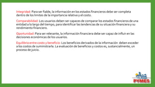 Integridad: Para ser fiable, la información en los estados financieros debe ser completa
dentro de los limites de la importancia relativa y el costo.
Comparabilidad: Los usuarios deben ser capaces de comparar los estados financieros de una
entidad a lo largo del tiempo, para identificar las tendencias de su situación financiera y su
rendimiento financiero.
Oportunidad: Para ser relevante, la información financiera debe ser capaz de influir en las
decisiones económicas de los usuarios.
Equilibrio entre costo y beneficio: Los beneficios derivados de la información deben exceder
a los costos de suministrarla. La evaluación de beneficios y costos es, sustancialmente, un
proceso de juicio.
 