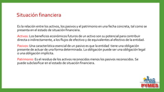 Situación financiera
Es la relación entre los activos, los pasivos y el patrimonio en una fecha concreta, tal como se
presenta en el estado de situación financiera.
Activos: Los beneficios económicos futuros de un activo son su potencial para contribuir
directa o indirectamente, a los flujos de efectivo y de equivalentes al efectivo de la entidad.
Pasivos: Una característica esencial de un pasivo es que la entidad tiene una obligación
presente de actuar de una forma determinada. La obligación puede ser una obligación legal
o una obligación implícita.
Patrimonio: Es el residuo de los activos reconocidos menos los pasivos reconocidos. Se
puede subclasificar en el estado de situación financiera.
 
