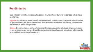Rendimiento
Es la relación entre los ingresos y los gastos de una entidad durante un periodo sobre el que
se informa.
Ingresos: Incrementos en los beneficios económicos, producidos a lo largo del periodo sobre
el que se informa, en forma de entradas o incrementos de valor de los activos, o bien como
decrementos en las obligaciones.
Gastos: Decrementos en los beneficios económicos, producidos a lo largo del periodo sobre
el que se informa, en formas de salidas o disminuciones del valor de los activos, o bien por la
generación o aumento de los pasivos.
 