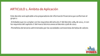ARTICULO 1. Ámbito de Aplicación
Este decreto será aplicable a los preparadores de información financiera que conforman el
grupo 2.
-Entidades que no cumplan con los requisitos del articulo 1º del decreto 2784 de 2012, ni con
los requisitos del capitulo 1º del marco técnico anexo al decreto 2706 de 2012.
-Portafolios de terceros administrados por las sociedades comisionistas de bolsa de valores
 