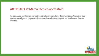 ARTICULO 2º Marco técnico normativo
Se establece un régimen normativo para los preparadores de información financiera que
conforman el grupo 2, quienes deberán aplicar el marco regulatorio en el anexo de este
decreto.
 