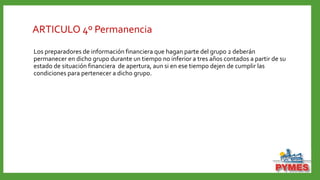 ARTICULO 4º Permanencia
Los preparadores de información financiera que hagan parte del grupo 2 deberán
permanecer en dicho grupo durante un tiempo no inferior a tres años contados a partir de su
estado de situación financiera de apertura, aun si en ese tiempo dejen de cumplir las
condiciones para pertenecer a dicho grupo.
 