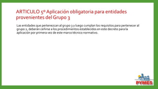 ARTICULO 5º Aplicación obligatoria para entidades
provenientes del Grupo 3
Las entidades que pertenezcan al grupo 3 y luego cumplan los requisitos para pertenecer al
grupo 2, deberán ceñirse a los procedimientos establecidos en este decreto para la
aplicación por primera vez de este marco técnico normativo.
 