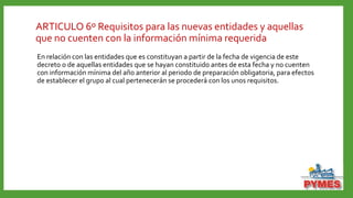 ARTICULO 6º Requisitos para las nuevas entidades y aquellas
que no cuenten con la información mínima requerida
En relación con las entidades que es constituyan a partir de la fecha de vigencia de este
decreto o de aquellas entidades que se hayan constituido antes de esta fecha y no cuenten
con información mínima del año anterior al periodo de preparación obligatoria, para efectos
de establecer el grupo al cual pertenecerán se procederá con los unos requisitos.
 