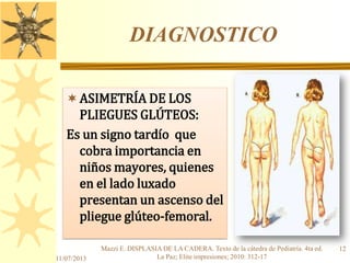 DIAGNOSTICO
ASIMETRÍA DE LOS
PLIEGUES GLÚTEOS:
Es un signo tardío que
cobra importancia en
niños mayores, quienes
en el lado luxado
presentan un ascenso del
pliegue glúteo-femoral.
11/07/2013
12Mazzi E. DISPLASIA DE LA CADERA. Texto de la cátedra de Pediatría. 4ta ed.
La Paz; Elite impresiones; 2010: 312-17
 
