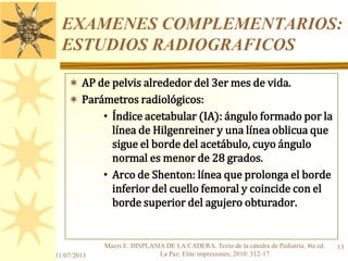 EXAMENES COMPLEMENTARIOS:
ESTUDIOS RADIOGRAFICOS
 AP de pelvis alrededor del 3er mes de vida.
 Parámetros radiológicos:
• Índice acetabular (IA): ángulo formado por la
línea de Hilgenreiner y una línea oblicua que
sigue el borde del acetábulo, cuyo ángulo
normal es menor de 28 grados.
• Arco de Shenton: línea que prolonga el borde
inferior del cuello femoral y coincide con el
borde superior del agujero obturador.
11/07/2013
13Mazzi E. DISPLASIA DE LA CADERA. Texto de la cátedra de Pediatría. 4ta ed.
La Paz; Elite impresiones; 2010: 312-17
 