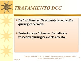 TRATAMIENTO DCC
De 6 a 18 meses: Se aconseja la reducción
quirúrgica cerrada.
Posterior a los 18 meses: Se indica la
resección quirúrgica a cielo abierto.
11/07/2013
19
Mazzi E. DISPLASIA DE LA CADERA. Texto de la cátedra de Pediatría. 4ta ed.
La Paz; Elite impresiones; 2010: 312-17
 