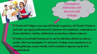 •El Derecho del Trabajo es una rama del Derecho en general, y del DerechoPrivado en
particular, que regulajurídicamente las relaciones entre empleados y empleadores, en
forma individual y colectiva, estableciendo sus derechos y deberes recíprocos.
•El trabajo es la actividad humana por la cual los individuos obtienen un salario y
pueden cubrir sus necesidades. Por otra parte, el trabajoes tan importanteen un
sentido global que, en gran medida, toda la sociedadse organiza a partir de la
actividadlaboral.
Concepto y
definición del
derecho del
trabajo
 