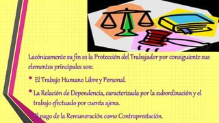 Lacónicamente su fin es la Protección del Trabajador por consiguiente sus
elementos principales son:
• El Trabajo Humano Libre y Personal.
•La Relación de Dependencia, caracterizada por la subordinación y el
trabajo efectuado por cuenta ajena.
•El pago de la Remuneración como Contraprestación.
 