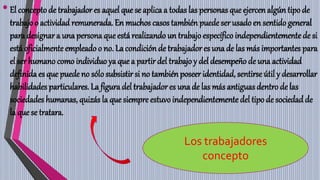 •El concepto de trabajador es aquel que se aplica a todas las personas que ejercen algún tipo de
trabajo o actividad remunerada. En muchos casos también puede ser usado en sentido general
para designar a una persona que está realizando un trabajo específico independientementede si
está oficialmente empleadoo no. La condición de trabajador es una de las más importantes para
el ser humano como individuo ya que a partirdel trabajo y del desempeñode una actividad
definida es que puede no sólo subsistir si no también poseer identidad, sentirse útil y desarrollar
habilidades particulares. La figura del trabajadores una de las más antiguas dentro de las
sociedades humanas, quizás la que siempre estuvoindependientementedel tipo de sociedadde
la que se tratara.
Los trabajadores
concepto
 