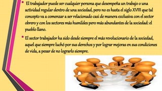 • El trabajador puede ser cualquier persona que desempeña un trabajo o una
actividadregular dentro de una sociedad, pero no es hasta el sigloXVIII que tal
conceptova a comenzar a ser relacionado casi de manera exclusiva con el sector
obrero y con los sectores más humildes pero más abundantes de la sociedad: el
pueblo llano.
•El sector trabajador ha sido desde siempre el más revolucionario de la sociedad,
aquel que siempre luchópor sus derechos y por lograr mejoras en sus condiciones
de vida, a pesarde no lograrlo siempre.
 