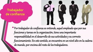 •Por trabajador de confianza se entiende, aquel empleado que por sus
funciones y tareas en la organización, tiene una importante
responsabilidad en el desarrollo de sus actividades y su correcto
funcionamiento. En este sentido, se encuentra en un nivel alto en la cadena
de mando, por encima del resto de los trabajadores.
Trabajador
de confianza
 