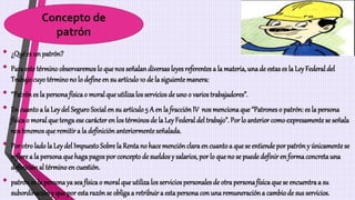 • ¿Qué es un patrón?
• Para este término observaremos lo que nos señalandiversasleyes referentes a la materia, unade estases la LeyFederal del
Trabajo cuyotérminono lo defineen su artículo10 de la siguientemanera:
• “Patrón es la personafísicao moral que utilizalos servicios de uno o varios trabajadores”.
• En cuantoa la Leydel Seguro Social en su artículo5 A en la fracción IV nos mencionaque “Patroneso patrón: es la persona
física o moral que tenga ese carácter en los términos de la LeyFederal del trabajo”. Por lo anterior comoexpresamentese señala
nos tenemosque remitir a la definición anteriormenteseñalada.
• Por otrolado la Leydel ImpuestoSobre la Rentano hace menciónclara en cuantoa que se entiende por patrón y únicamentese
refiere a la personaque hagapagos por conceptode sueldos y salarios, por lo que no se puede definir en formaconcretauna
definiciónal términoen cuestión.
• patrón es la personaya sea física o moralque utilizalos serviciospersonalesde otra personafísicaque se encuentra a su
subordinación y quepor estarazón se obligaa retribuir a esta personacon unaremuneración a cambiode sus servicios.
Concepto de
patrón
 