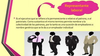 • Es el ejecutivo que se refiere a lo permaneciente o relativo al patrono, o al
patronato. Como sustantivo el mismo termino permite nombrar a la
colectividad de los patronos, por lo tanto es una sucesión de empleadores o
nombre genérico que se le da a un empleador individual
Representante
laboral
 