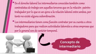 •En el derecho laboral los intermediarios conocidos también como
contratistas de trabajo son aquellos terceros que en la relación patrón-
trabajador por lo que es un ajeno a la relación laboral entre ambos, por
tanto no existe alguna subordinación.
•Los intermediarios tienen como función contratar por su cuenta a otros
trabajadores para que realicen actividades laborales a otras empresas que
por lo general son de carácter temporal.
Concepto de
intermediario
 