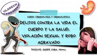 DELITOS CONTRA LA VIDA EL
CUERPO Y LA SALUD,
VIOLACIÓN SEXUAL Y ROBO
AGRAVADO
CURSO: CRIMINOLOGIA Y CRIMINALISTICA
DOCENTE: QUISPE CUBA, Johnny
 