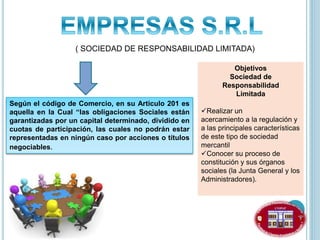 ( SOCIEDAD DE RESPONSABILIDAD LIMITADA)
Según el código de Comercio, en su Articulo 201 es
aquella en la Cual “las obligaciones Sociales están
garantizadas por un capital determinado, dividido en
cuotas de participación, las cuales no podrán estar
representadas en ningún caso por acciones o títulos
negociables.
Objetivos
Sociedad de
Responsabilidad
Limitada
Realizar un
acercamiento a la regulación y
a las principales características
de este tipo de sociedad
mercantil
Conocer su proceso de
constitución y sus órganos
sociales (la Junta General y los
Administradores).
 