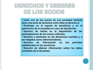 Cada uno de los socios de una sociedad limitada
tiene una serie de derechos entre ellos el derecho a:
Participar en el reparto de beneficios y en el
patrimonio de la sociedad en caso de liquidación.
Derecho de tanteo en la adquisición de las
participaciones de los socios salientes.
Derecho a participar en las decisiones sociales y a
ser elegidos como administradores.
Derecho de información en los períodos
establecidos en las escrituras.
Derecho de obtener información sobre los datos
contables de la Sociedad.
 