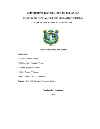 UNIVERSIDAD TECNOLOGÍCA DE LOS ANDES
FACULTAD DE CIENCIAS JURIDICAS CONTABLES Y SOCIALES
CARRERA PROFESIONAL DE DERECHO
Tema: Clases y Tipos de Contratos
Integrantes:
1.- Nelida Gamboa Quispe.
2.- María Esther Astuchao Poma.
4.- Wilber Frisancho Portilla.
5.- Jhoel Vargas Velasque.
Curso: Derecho Civil VI (contratos)
Docente: Abg. Arli Agustina Contreras Caceres
Andahuaylas- Apurímac
2022
 