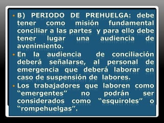 B) Periodo de prehuelga: debe tener como misión fundamental conciliar a las partes  y para ello debe tener lugar una audiencia de avenimiento.En la audiencia  de conciliación deberá señalarse, al personal de emergencia que deberá laborar en caso de suspensión de  labores.Los trabajadores que laboren como “emergentes” no podrán ser considerados como “esquiroles” o “rompehuelgas”.
