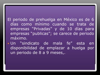El periodo de prehuelga en México es de 6 días como mínimo cuando se trata de empresas “Privadas” y de 10 días para empresas “publicas”; se carece de periodo máximo.Un “sindicato de mala fe” esta en disponibilidad de emplazar a huelga por un periodo de 8 a 9 meses,.