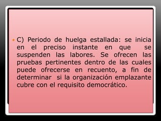 C) Periodo de huelga estallada: se inicia en el preciso instante en que  se suspenden las labores. Se ofrecen las pruebas pertinentes dentro de las cuales  puede ofrecerse en recuento, a fin de determinar  si la organización emplazante cubre con el requisito democrático.